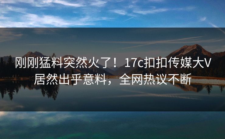 刚刚猛料突然火了！17c扣扣传媒大V居然出乎意料，全网热议不断