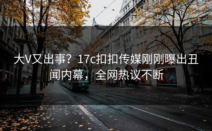 大V又出事？17c扣扣传媒刚刚曝出丑闻内幕，全网热议不断