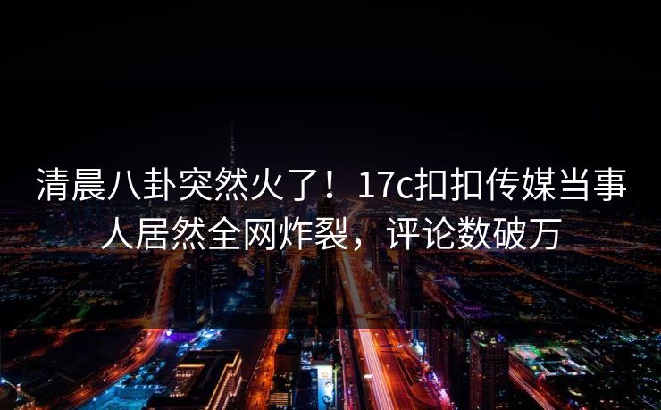 清晨八卦突然火了！17c扣扣传媒当事人居然全网炸裂，评论数破万