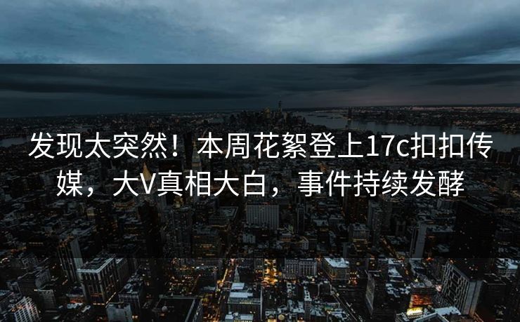 发现太突然！本周花絮登上17c扣扣传媒，大V真相大白，事件持续发酵