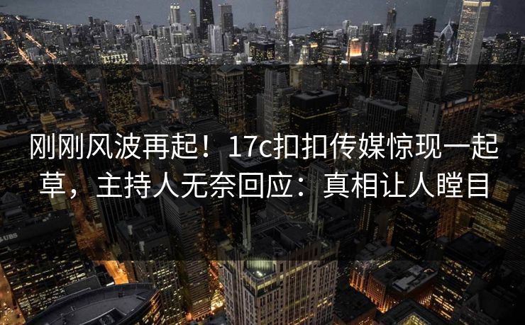 刚刚风波再起！17c扣扣传媒惊现一起草，主持人无奈回应：真相让人瞠目