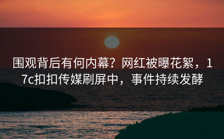 围观背后有何内幕？网红被曝花絮，17c扣扣传媒刷屏中，事件持续发酵