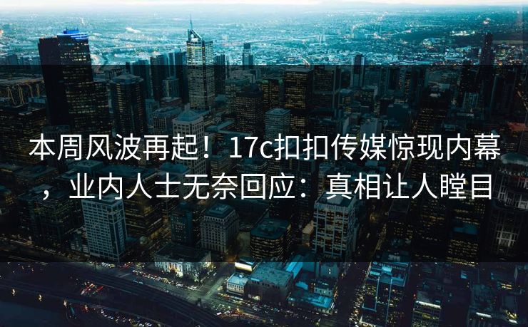 本周风波再起！17c扣扣传媒惊现内幕，业内人士无奈回应：真相让人瞠目