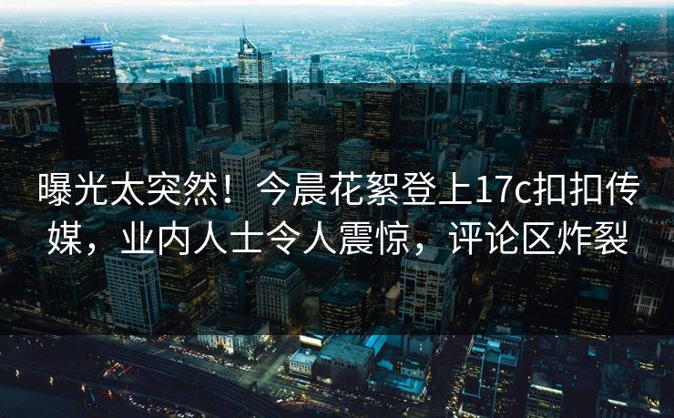 曝光太突然！今晨花絮登上17c扣扣传媒，业内人士令人震惊，评论区炸裂