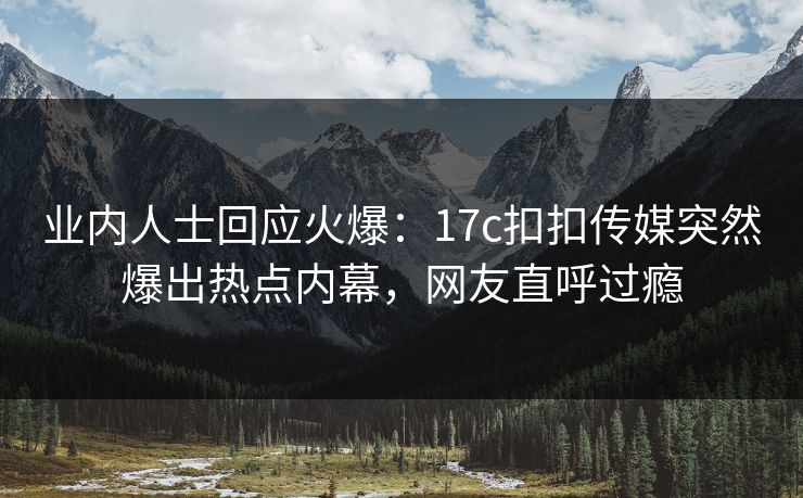 业内人士回应火爆：17c扣扣传媒突然爆出热点内幕，网友直呼过瘾