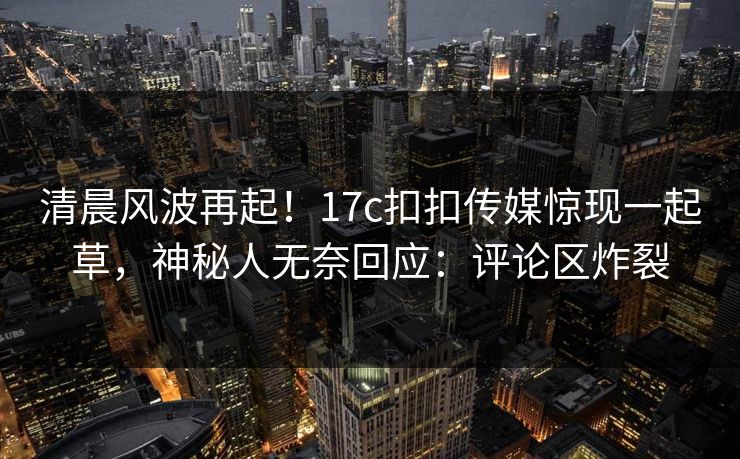 清晨风波再起！17c扣扣传媒惊现一起草，神秘人无奈回应：评论区炸裂