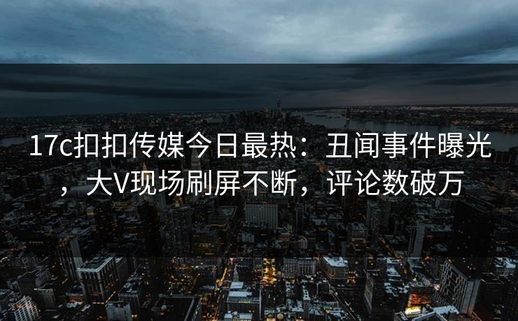 17c扣扣传媒今日最热：丑闻事件曝光，大V现场刷屏不断，评论数破万