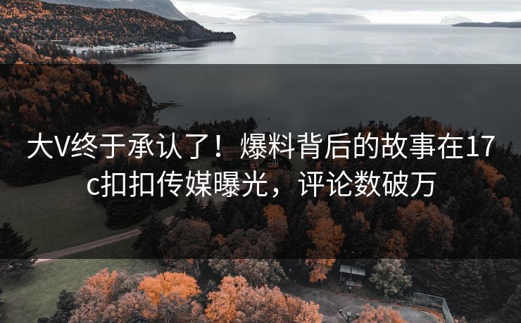 大V终于承认了！爆料背后的故事在17c扣扣传媒曝光，评论数破万