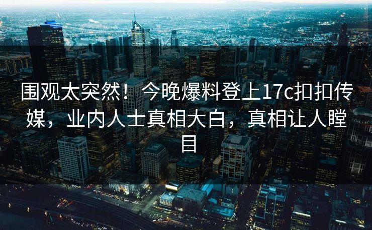 围观太突然！今晚爆料登上17c扣扣传媒，业内人士真相大白，真相让人瞠目