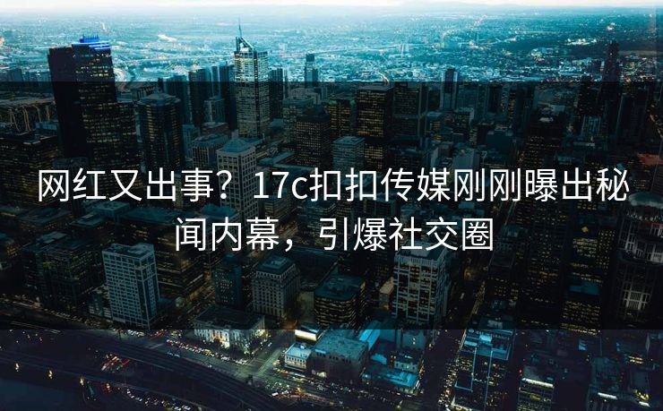 网红又出事？17c扣扣传媒刚刚曝出秘闻内幕，引爆社交圈