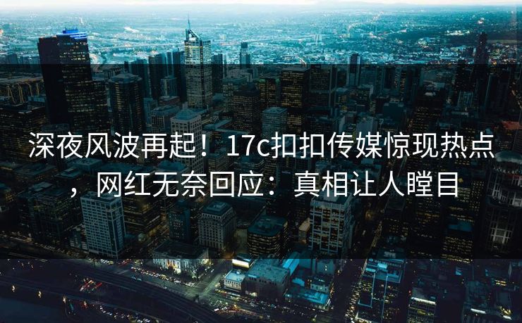 深夜风波再起！17c扣扣传媒惊现热点，网红无奈回应：真相让人瞠目
