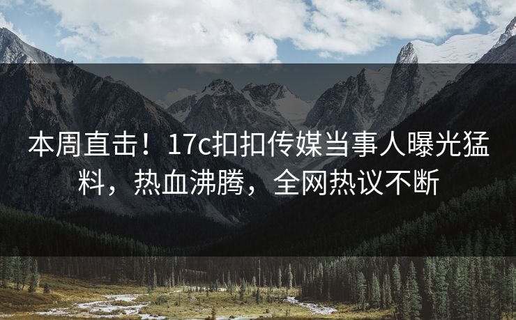 本周直击！17c扣扣传媒当事人曝光猛料，热血沸腾，全网热议不断