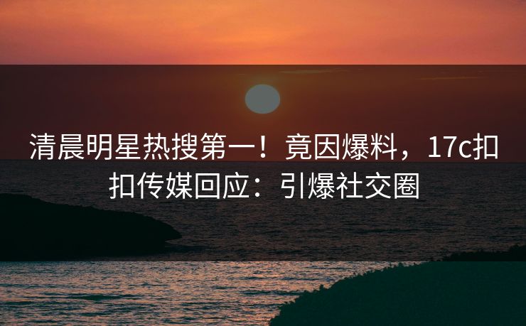 清晨明星热搜第一！竟因爆料，17c扣扣传媒回应：引爆社交圈