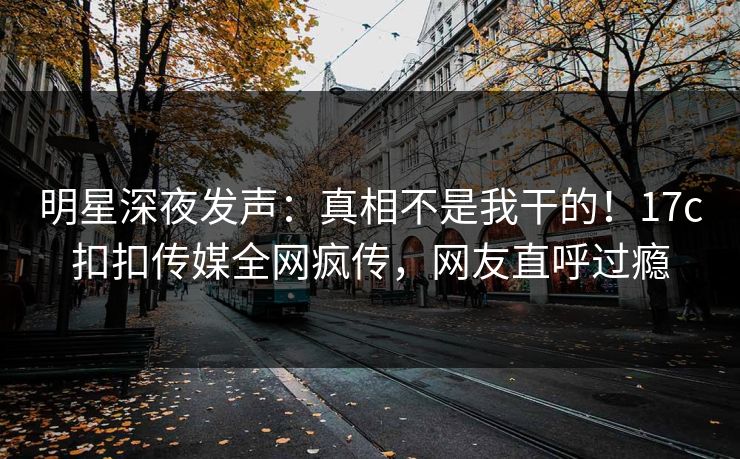 明星深夜发声：真相不是我干的！17c扣扣传媒全网疯传，网友直呼过瘾