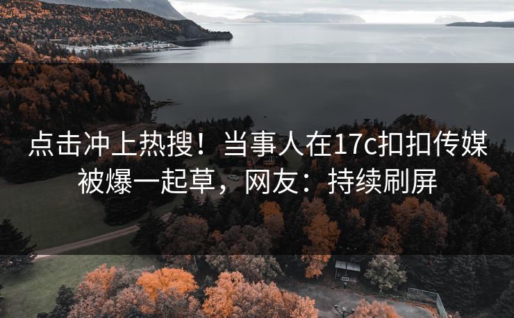 点击冲上热搜！当事人在17c扣扣传媒被爆一起草，网友：持续刷屏