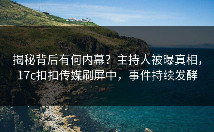 揭秘背后有何内幕？主持人被曝真相，17c扣扣传媒刷屏中，事件持续发酵