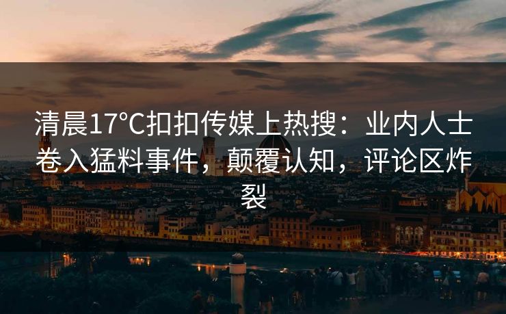 清晨17℃扣扣传媒上热搜：业内人士卷入猛料事件，颠覆认知，评论区炸裂