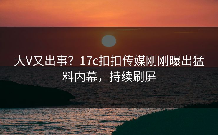 大V又出事？17c扣扣传媒刚刚曝出猛料内幕，持续刷屏