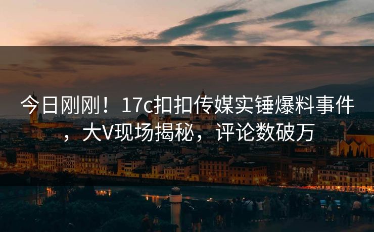 今日刚刚！17c扣扣传媒实锤爆料事件，大V现场揭秘，评论数破万
