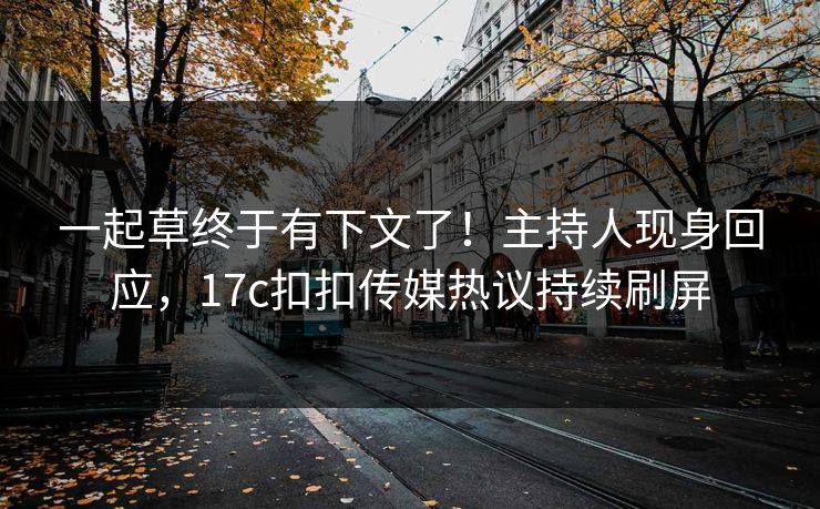 一起草终于有下文了！主持人现身回应，17c扣扣传媒热议持续刷屏