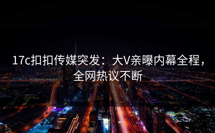 17c扣扣传媒突发：大V亲曝内幕全程，全网热议不断