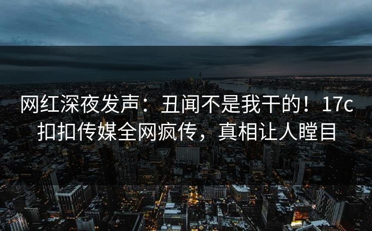 网红深夜发声：丑闻不是我干的！17c扣扣传媒全网疯传，真相让人瞠目