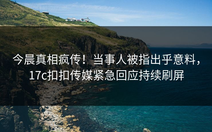 今晨真相疯传！当事人被指出乎意料，17c扣扣传媒紧急回应持续刷屏