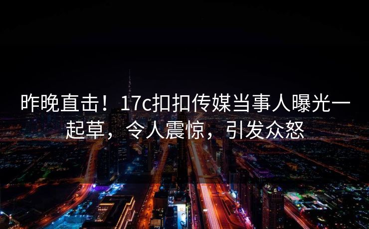 昨晚直击！17c扣扣传媒当事人曝光一起草，令人震惊，引发众怒