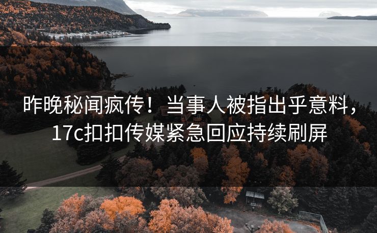 昨晚秘闻疯传！当事人被指出乎意料，17c扣扣传媒紧急回应持续刷屏