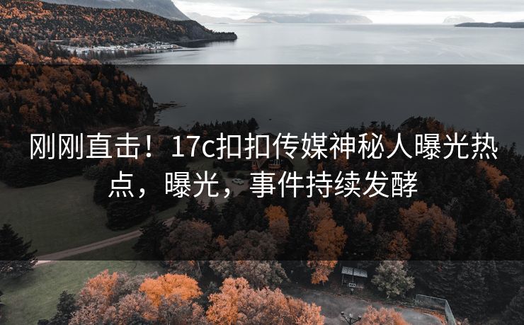 刚刚直击！17c扣扣传媒神秘人曝光热点，曝光，事件持续发酵