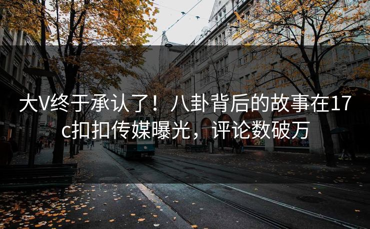 大V终于承认了！八卦背后的故事在17c扣扣传媒曝光，评论数破万