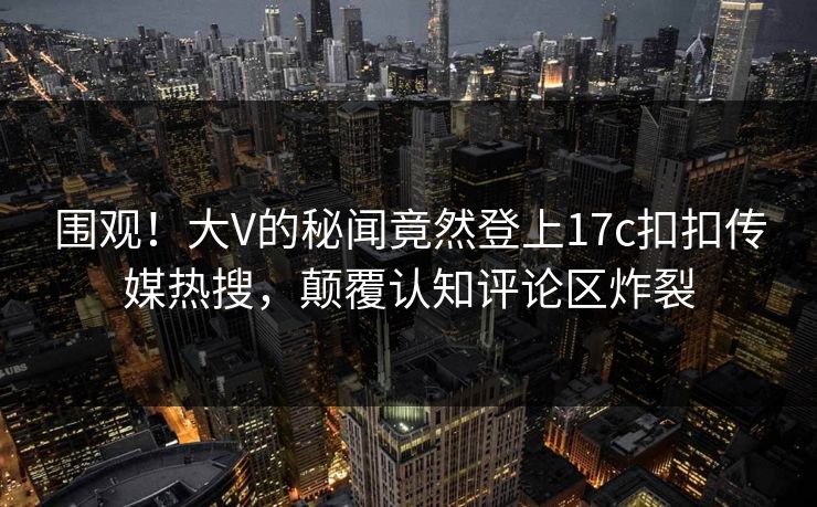 围观！大V的秘闻竟然登上17c扣扣传媒热搜，颠覆认知评论区炸裂