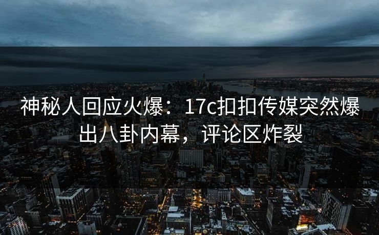 神秘人回应火爆：17c扣扣传媒突然爆出八卦内幕，评论区炸裂