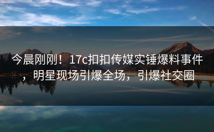 今晨刚刚！17c扣扣传媒实锤爆料事件，明星现场引爆全场，引爆社交圈