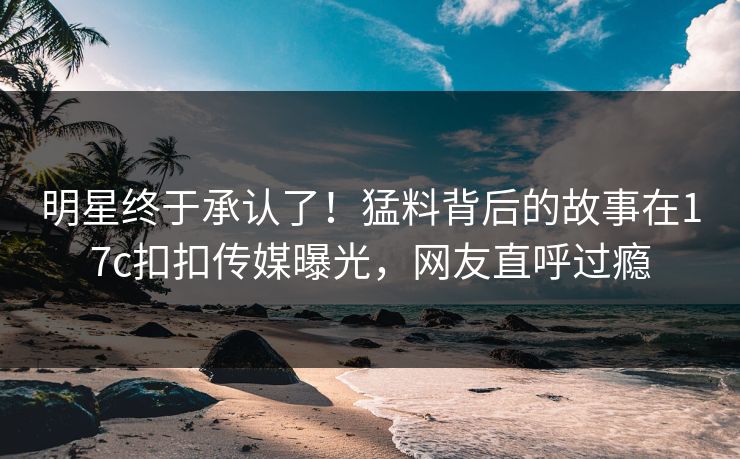 明星终于承认了！猛料背后的故事在17c扣扣传媒曝光，网友直呼过瘾