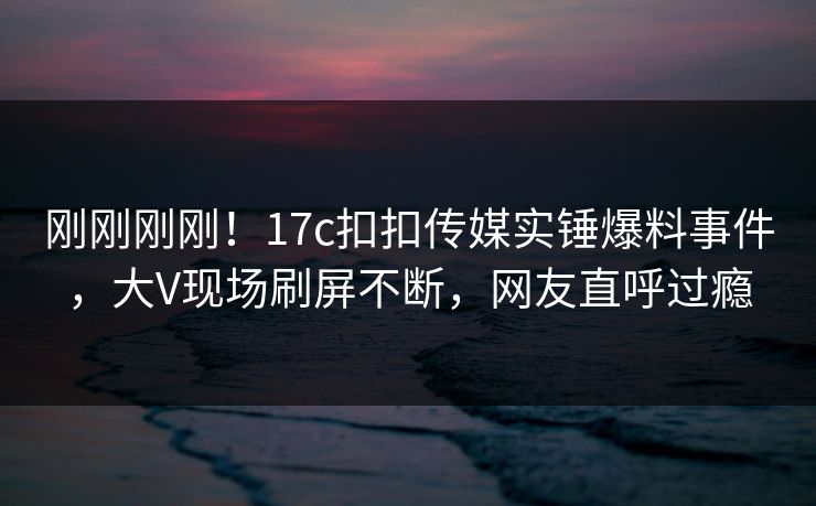 刚刚刚刚！17c扣扣传媒实锤爆料事件，大V现场刷屏不断，网友直呼过瘾