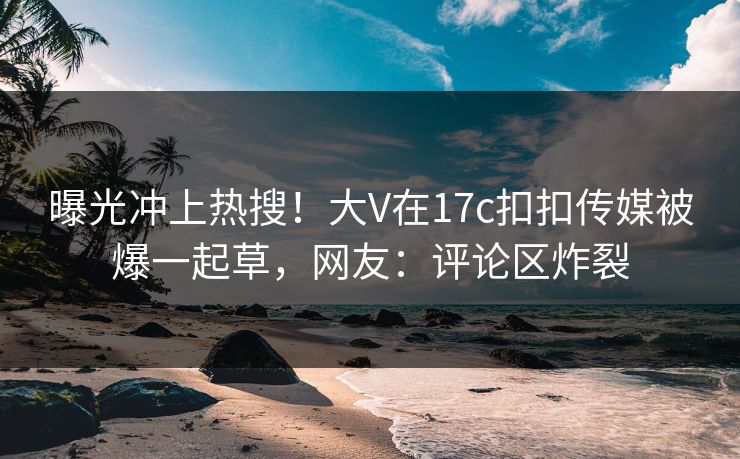 曝光冲上热搜！大V在17c扣扣传媒被爆一起草，网友：评论区炸裂