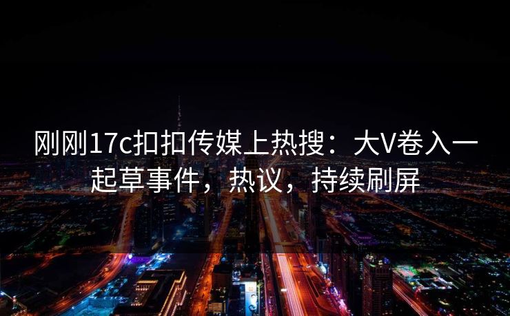 刚刚17c扣扣传媒上热搜：大V卷入一起草事件，热议，持续刷屏