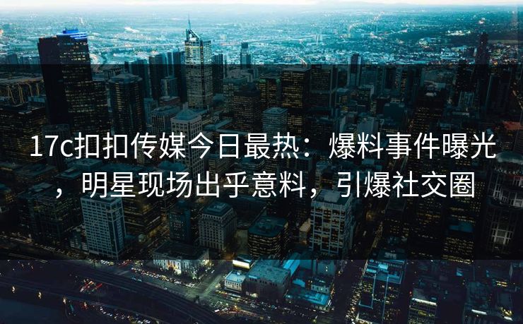 17c扣扣传媒今日最热：爆料事件曝光，明星现场出乎意料，引爆社交圈