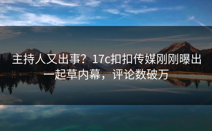 主持人又出事？17c扣扣传媒刚刚曝出一起草内幕，评论数破万