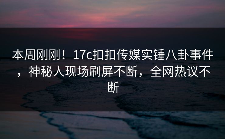 本周刚刚！17c扣扣传媒实锤八卦事件，神秘人现场刷屏不断，全网热议不断