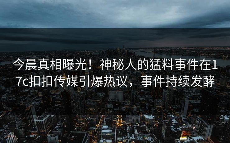 今晨真相曝光！神秘人的猛料事件在17c扣扣传媒引爆热议，事件持续发酵