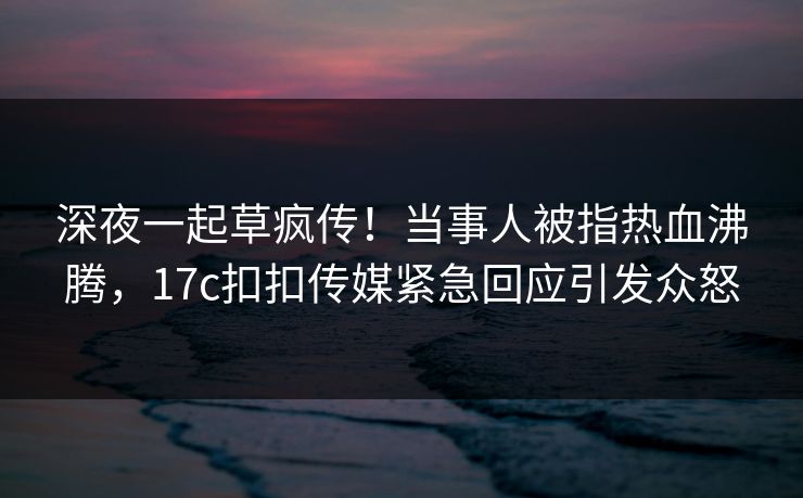 深夜一起草疯传！当事人被指热血沸腾，17c扣扣传媒紧急回应引发众怒