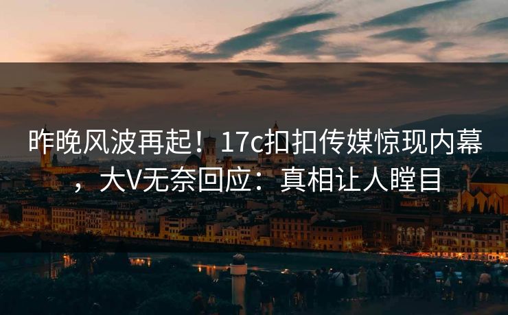 昨晚风波再起！17c扣扣传媒惊现内幕，大V无奈回应：真相让人瞠目