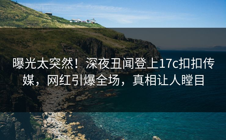 曝光太突然！深夜丑闻登上17c扣扣传媒，网红引爆全场，真相让人瞠目