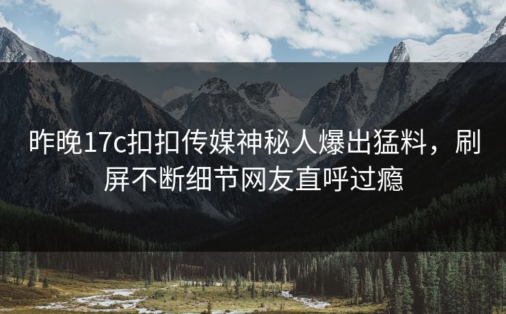 昨晚17c扣扣传媒神秘人爆出猛料，刷屏不断细节网友直呼过瘾