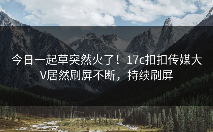 今日一起草突然火了！17c扣扣传媒大V居然刷屏不断，持续刷屏