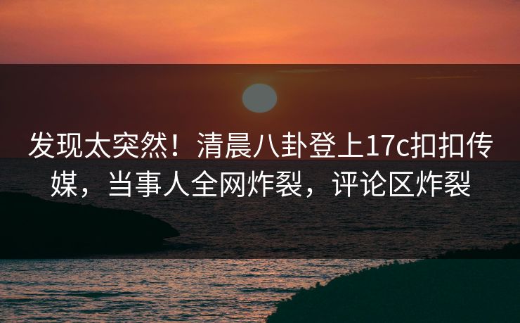 发现太突然！清晨八卦登上17c扣扣传媒，当事人全网炸裂，评论区炸裂
