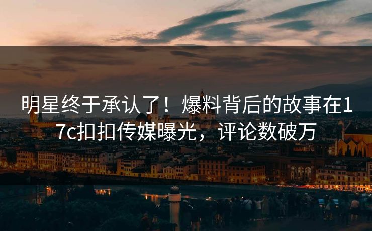 明星终于承认了！爆料背后的故事在17c扣扣传媒曝光，评论数破万
