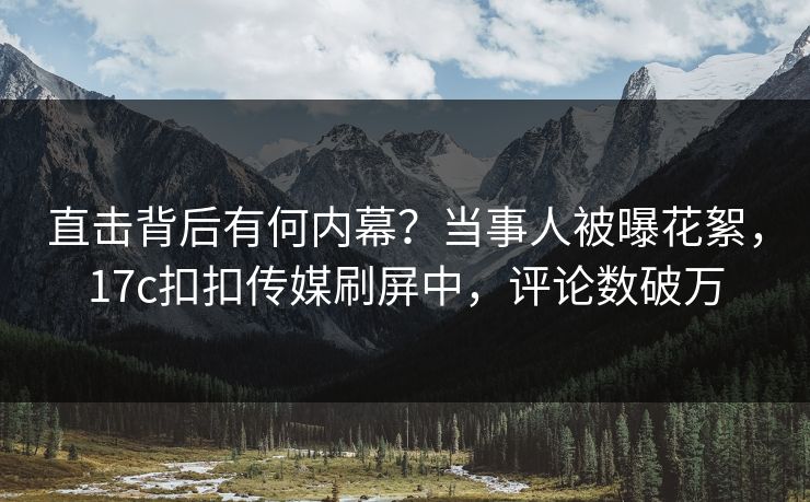 直击背后有何内幕？当事人被曝花絮，17c扣扣传媒刷屏中，评论数破万